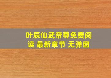 叶辰仙武帝尊免费阅读 最新章节 无弹窗